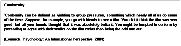 Text Box: Conformity 
�Conformity can be defined as yielding to group pressures, something which nearly all of us do some of the time. Suppose, for example, you go with friends to see a film. You didn't think the film was very good, but all your friends thought that it was absolutely brilliant. You might be tempted to conform by pretending to agree with their verdict on the film rather than being the odd one out.
(Eysenck, Psychology: An International Perspective, 2004)

